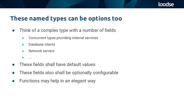 These named types can be options too
● Think of a complex type with a number of ﬁelds
● Concurrent types providing internal services
● Database clients
● Network servers
● ...
● These ﬁelds shall have default values
● These ﬁelds also shall be optionally conﬁgurable
● Functions may help in an elegant way
