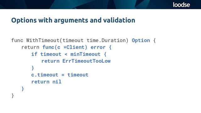 func WithTimeout(timeout time.Duration) Option {
return func(c *Client) error {
if timeout < minTimeout {
return ErrTimeoutTooLow
}
c.timeout = timeout
return nil
}
}
Options with arguments and validation
