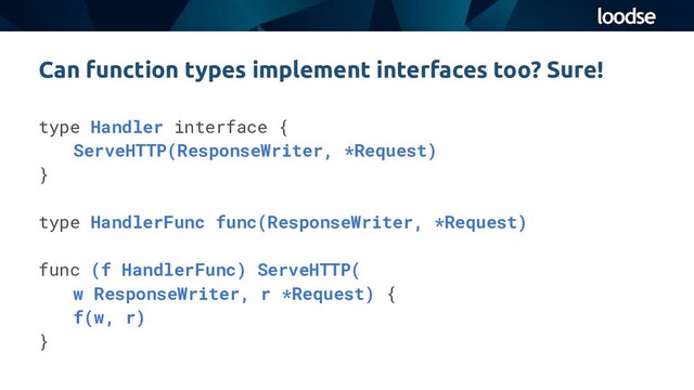 type Handler interface {
ServeHTTP(ResponseWriter, *Request)
}
type HandlerFunc func(ResponseWriter, *Request)
func (f HandlerFunc) ServeHTTP(
w ResponseWriter, r *Request) {
f(w, r)
}
Can function types implement interfaces too? Sure!
