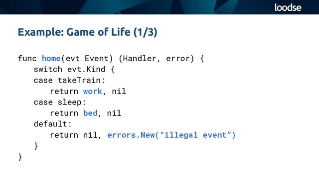 func home(evt Event) (Handler, error) {
switch evt.Kind {
case takeTrain:
return work, nil
case sleep:
return bed, nil
default:
return nil, errors.New(“illegal event”)
}
}
Example: Game of Life (1/3)
