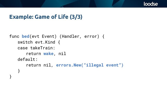 func bed(evt Event) (Handler, error) {
switch evt.Kind {
case takeTrain:
return wake, nil
default:
return nil, errors.New(“illegal event”)
}
}
Example: Game of Life (3/3)
