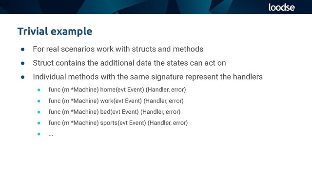 ● For real scenarios work with structs and methods
● Struct contains the additional data the states can act on
● Individual methods with the same signature represent the handlers
● func (m *Machine) home(evt Event) (Handler, error)
● func (m *Machine) work(evt Event) (Handler, error)
● func (m *Machine) bed(evt Event) (Handler, error)
● func (m *Machine) sports(evt Event) (Handler, error)
● ...
Trivial example
