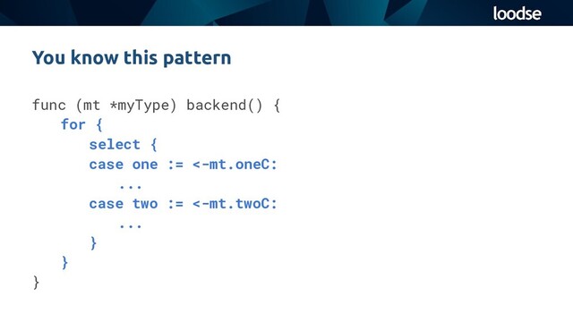 func (mt *myType) backend() {
for {
select {
case one := <-mt.oneC:
...
case two := <-mt.twoC:
...
}
}
}
You know this pattern
