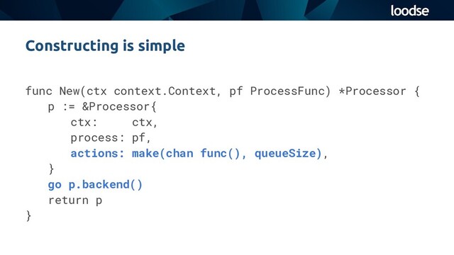 func New(ctx context.Context, pf ProcessFunc) *Processor {
p := &Processor{
ctx: ctx,
process: pf,
actions: make(chan func(), queueSize),
}
go p.backend()
return p
}
Constructing is simple
