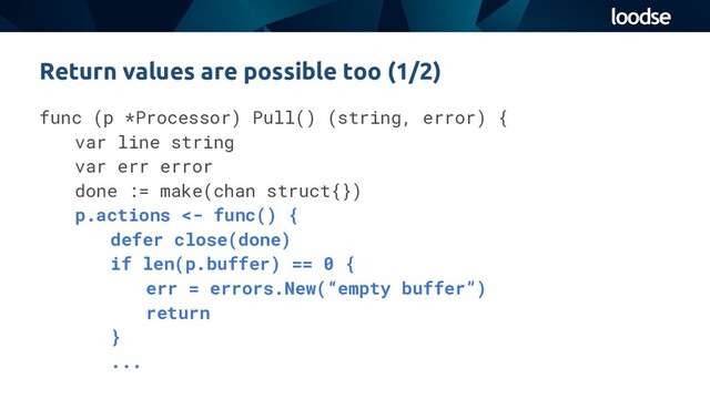 func (p *Processor) Pull() (string, error) {
var line string
var err error
done := make(chan struct{})
p.actions <- func() {
defer close(done)
if len(p.buffer) == 0 {
err = errors.New(“empty buffer”)
return
}
...
Return values are possible too (1/2)
