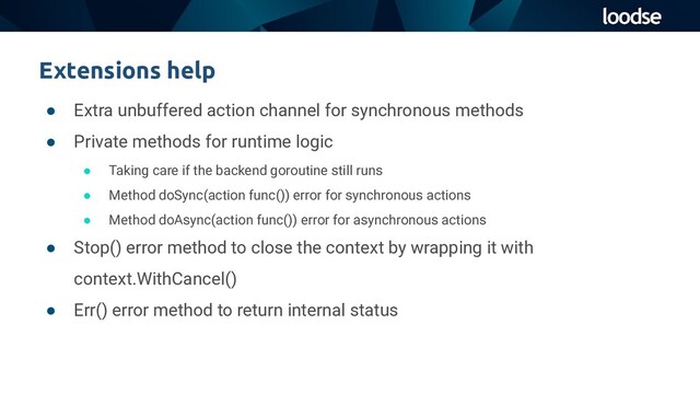 ● Extra unbuffered action channel for synchronous methods
● Private methods for runtime logic
● Taking care if the backend goroutine still runs
● Method doSync(action func()) error for synchronous actions
● Method doAsync(action func()) error for asynchronous actions
● Stop() error method to close the context by wrapping it with
context.WithCancel()
● Err() error method to return internal status
Extensions help
