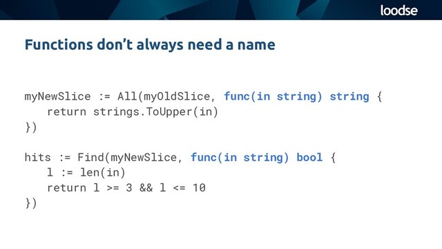 Functions don’t always need a name
myNewSlice := All(myOldSlice, func(in string) string {
return strings.ToUpper(in)
})
hits := Find(myNewSlice, func(in string) bool {
l := len(in)
return l >= 3 && l <= 10
})
