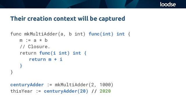 Their creation context will be captured
func mkMultiAdder(a, b int) func(int) int {
m := a * b
// Closure.
return func(i int) int {
return m + i
}
}
centuryAdder := mkMultiAdder(2, 1000)
thisYear := centuryAdder(20) // 2020
