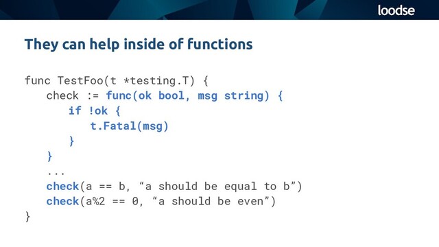 func TestFoo(t *testing.T) {
check := func(ok bool, msg string) {
if !ok {
t.Fatal(msg)
}
}
...
check(a == b, “a should be equal to b”)
check(a%2 == 0, “a should be even”)
}
They can help inside of functions
