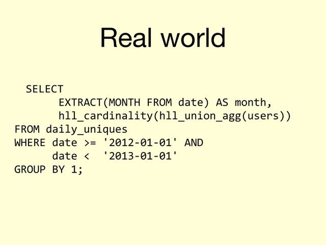 Real world
SELECT	  
	  	  	  	  	  	  	  EXTRACT(MONTH	  FROM	  date)	  AS	  month,	  
	  	  	  	  	  	  	  hll_cardinality(hll_union_agg(users))
FROM	  daily_uniques
WHERE	  date	  >=	  '2012-­‐01-­‐01'	  AND
	  	  	  	  	  	  date	  <	  	  '2013-­‐01-­‐01'
GROUP	  BY	  1;
