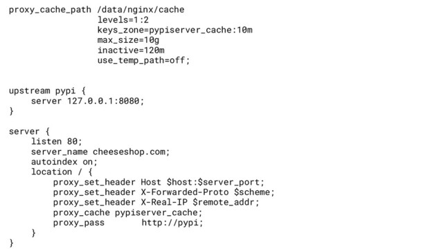 proxy_cache_path /data/nginx/cache
levels=1:2
keys_zone=pypiserver_cache:10m
max_size=10g
inactive=120m
use_temp_path=off;
upstream pypi {
server 127.0.0.1:8080;
}
server {
listen 80;
server_name cheeseshop.com;
autoindex on;
location / {
proxy_set_header Host $host:$server_port;
proxy_set_header X-Forwarded-Proto $scheme;
proxy_set_header X-Real-IP $remote_addr;
proxy_cache pypiserver_cache;
proxy_pass http://pypi;
}
}
