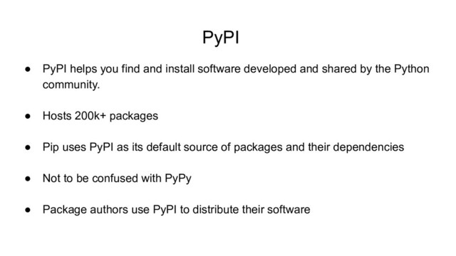 PyPI
● PyPI helps you find and install software developed and shared by the Python
community.
● Hosts 200k+ packages
● Pip uses PyPI as its default source of packages and their dependencies
● Not to be confused with PyPy
● Package authors use PyPI to distribute their software
