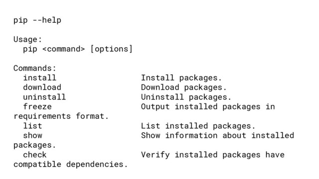 pip --help
Usage:
pip  [options]
Commands:
install Install packages.
download Download packages.
uninstall Uninstall packages.
freeze Output installed packages in
requirements format.
list List installed packages.
show Show information about installed
packages.
check Verify installed packages have
compatible dependencies.

