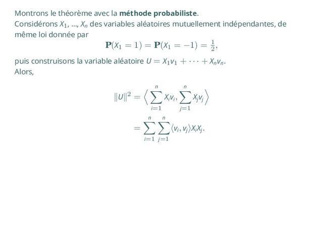 Montrons le théorème avec la méthode probabiliste.
Considérons X1, …, Xn
des variables aléatoires mutuellement indépendantes, de
même loi donnée par
P(X1
= 1) = P(X1
= −1) = 1
2
,
puis construisons la variable aléatoire U = X1v1
+ · · · + Xn
vn
.
Alors,
∥U∥2 =
⟨ n
∑
i=1
Xi
vi
,
n
∑
j=1
Xj
vj
⟩
=
n
∑
i=1
n
∑
j=1
⟨vi
, vj
⟩Xi
Xj
.
