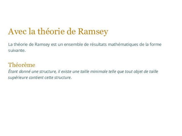 Avec la théorie de Ramsey
La théorie de Ramsey est un ensemble de résultats mathématiques de la forme
suivante.
Théorème
Étant donné une structure, il existe une taille minimale telle que tout objet de taille
supérieure contient cette structure.
