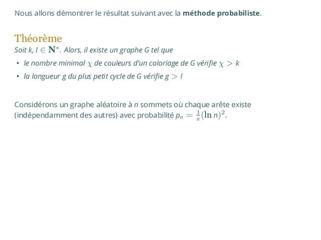 Nous allons démontrer le résultat suivant avec la méthode probabiliste.
Théorème
Soit k, l ∈ N∗. Alors, il existe un graphe G tel que
• le nombre minimal χ de couleurs d’un coloriage de G vérifie χ > k
• la longueur g du plus petit cycle de G vérifie g > l
Considérons un graphe aléatoire à n sommets où chaque arête existe
(indépendamment des autres) avec probabilité pn
= 1
n
(ln n)2.
