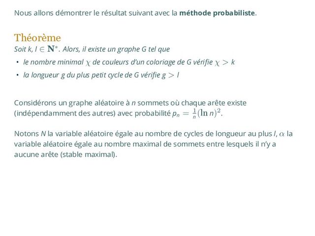 Nous allons démontrer le résultat suivant avec la méthode probabiliste.
Théorème
Soit k, l ∈ N∗. Alors, il existe un graphe G tel que
• le nombre minimal χ de couleurs d’un coloriage de G vérifie χ > k
• la longueur g du plus petit cycle de G vérifie g > l
Considérons un graphe aléatoire à n sommets où chaque arête existe
(indépendamment des autres) avec probabilité pn
= 1
n
(ln n)2.
Notons N la variable aléatoire égale au nombre de cycles de longueur au plus l, α la
variable aléatoire égale au nombre maximal de sommets entre lesquels il n’y a
aucune arête (stable maximal).
