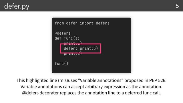 from defer import defers


@defers


def func():


print(1)


defer: print(3)


print(2)


func()


defer.py
This highlighted line (mis)uses "Variable annotations" proposed in PEP
52 6
.


Variable annotations can accept arbitrary expression as the annotation.


@defers decorater replaces the annotation line to a deferred func call.
5
