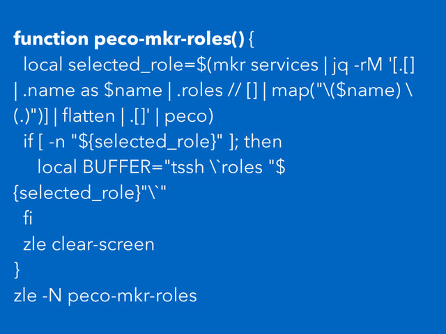 function peco-mkr-roles() {
local selected_role=$(mkr services | jq -rM '[.[]
| .name as $name | .roles // [] | map("\($name) \
(.)")] | ﬂatten | .[]' | peco)
if [ -n "${selected_role}" ]; then
local BUFFER="tssh \`roles "$
{selected_role}"\`"
ﬁ
zle clear-screen
}
zle -N peco-mkr-roles
