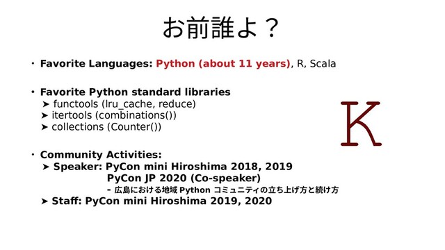 お前誰よ？前誰よ？よ？
・ Favorite Languages: Python (about 11 years), R, Scala
・ Favorite Python standard libraries
➤ functools (lru_cache, reduce)
➤ itertools (combinations())
➤ collections (Counter())
・ Community Activities:
➤ Speaker: PyCon mini Hiroshima 2018, 2019
PyCon JP 2020 (Co-speaker)
- 広島における地域 における地域 地域 Python コミュニティの立ち上げ方との立ち上げ方と続立ち上げ方と続けち上げ方と続け方上げ方と続け方げ方と続け方方と続け方と続け方続け方け方と続け方
➤ Staff: PyCon mini Hiroshima 2019, 2020
