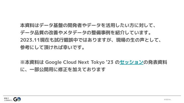 © GO Inc.
本資料はデータ基盤の開発者やデータを活用したい方に対して、
データ品質の改善やメタデータの整備事例を紹介しています。
2023.11現在も試行錯誤中ではありますが、現場の生の声として、
参考にして頂ければ幸いです。
※本資料は Google Cloud Next Tokyo '23 のセッションの発表資料
に、一部公開用に修正を加えております
