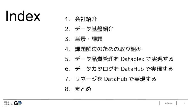 Index
© GO Inc.
1. 会社紹介
2. データ基盤紹介
3. 背景・課題
4. 課題解決のための取り組み
5. データ品質管理を Dataplex で実現する
6. データカタログを DataHub で実現する
7. リネージを DataHub で実現する
8. まとめ
4
