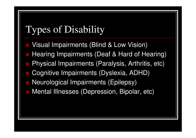 Types of Disability
Visual Impairments (Blind & Low Vision)
Hearing Impairments (Deaf & Hard of Hearing)
Physical Impairments (Paralysis, Arthritis, etc)
Cognitive Impairments (Dyslexia, ADHD)
Neurological Impairments (Epilepsy)
Mental Illnesses (Depression, Bipolar, etc)
