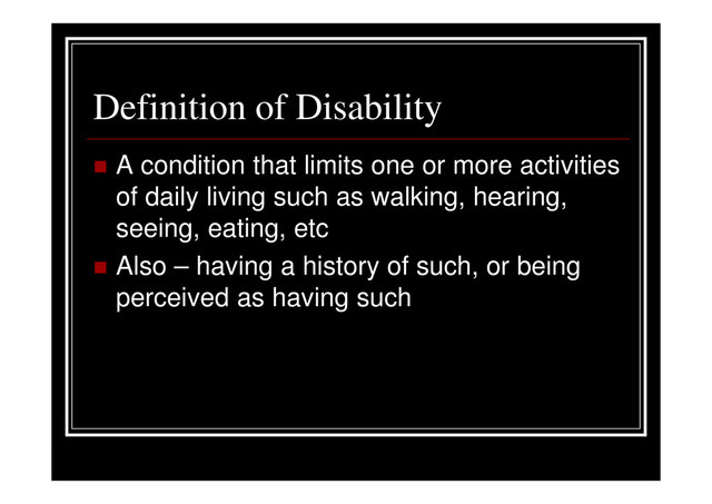 Definition of Disability
A condition that limits one or more activities
of daily living such as walking, hearing,
seeing, eating, etc
Also – having a history of such, or being
perceived as having such
