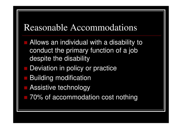 Reasonable Accommodations
Allows an individual with a disability to
conduct the primary function of a job
despite the disability
Deviation in policy or practice
Building modification
Assistive technology
70% of accommodation cost nothing
