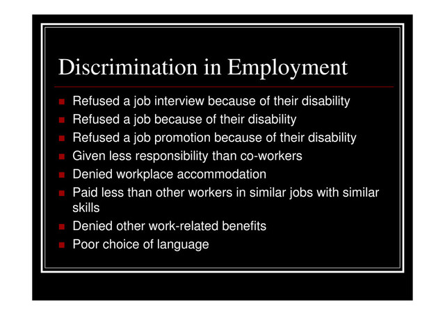 Discrimination in Employment
Refused a job interview because of their disability
Refused a job because of their disability
Refused a job promotion because of their disability
Given less responsibility than co-workers
Denied workplace accommodation
Paid less than other workers in similar jobs with similar
skills
Denied other work-related benefits
Poor choice of language
