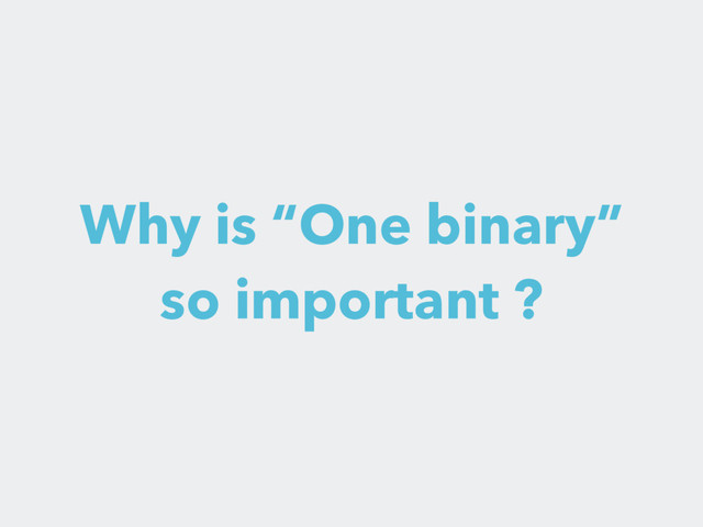 Why is “One binary”
so important ?
