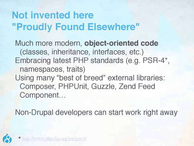Not invented here  
"Proudly Found Elsewhere"
Much more modern, object-oriented code
(classes, inheritance, interfaces, etc.)
Embracing latest PHP standards (e.g. PSR-4*,
namespaces, traits)
Using many “best of breed” external libraries:
Composer, PHPUnit, Guzzle, Zend Feed
Component…
Non-Drupal developers can start work right away
* http://www.php-fig.org/psr/psr-4/
