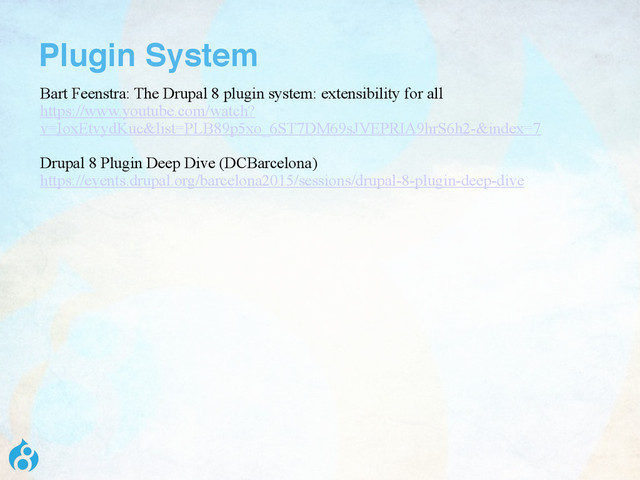 Plugin System
Bart Feenstra: The Drupal 8 plugin system: extensibility for all
https://www.youtube.com/watch?
v=IoxEtvydKuc&list=PLB89p5xo_6ST7DM69sJVEPRIA9hrS6h2-&index=7
Drupal 8 Plugin Deep Dive (DCBarcelona)
https://events.drupal.org/barcelona2015/sessions/drupal-8-plugin-deep-dive
