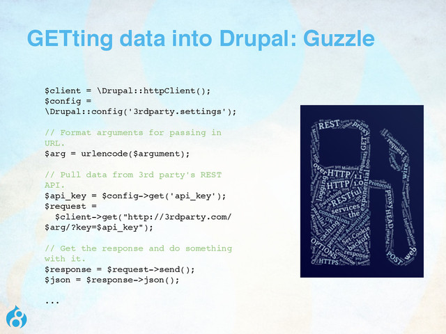 GETting data into Drupal: Guzzle
$client = \Drupal::httpClient();
$config =
\Drupal::config('3rdparty.settings');
// Format arguments for passing in
URL.
$arg = urlencode($argument);
// Pull data from 3rd party's REST
API.
$api_key = $config->get('api_key');
$request =
$client->get("http://3rdparty.com/
$arg/?key=$api_key");
// Get the response and do something
with it.
$response = $request->send();
$json = $response->json();
...
