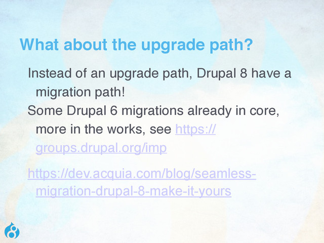 What about the upgrade path?
Instead of an upgrade path, Drupal 8 have a
migration path!
Some Drupal 6 migrations already in core,
more in the works, see https://
groups.drupal.org/imp
https://dev.acquia.com/blog/seamless-
migration-drupal-8-make-it-yours
