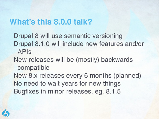 What’s this 8.0.0 talk?
Drupal 8 will use semantic versioning
Drupal 8.1.0 will include new features and/or
APIs
New releases will be (mostly) backwards
compatible
New 8.x releases every 6 months (planned)
No need to wait years for new things
Bugfixes in minor releases, eg. 8.1.5
