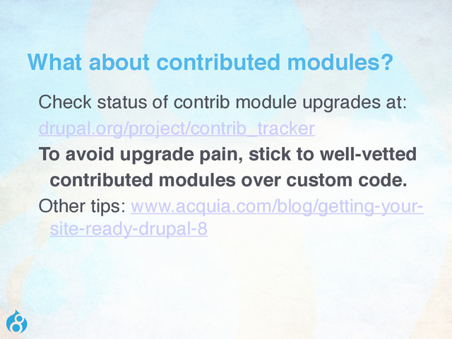What about contributed modules?
Check status of contrib module upgrades at:
drupal.org/project/contrib_tracker
To avoid upgrade pain, stick to well-vetted
contributed modules over custom code.
Other tips: www.acquia.com/blog/getting-your-
site-ready-drupal-8

