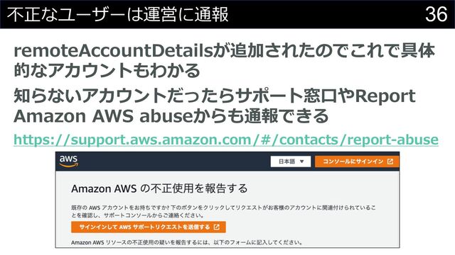 36
不正なユーザーは運営に通報
remoteAccountDetailsが追加されたのでこれで具体
的なアカウントもわかる
知らないアカウントだったらサポート窓⼝やReport
Amazon AWS abuseからも通報できる
https://support.aws.amazon.com/#/contacts/report-abuse
