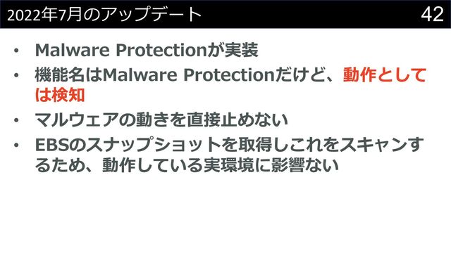 42
2022年7⽉のアップデート
• Malware Protectionが実装
• 機能名はMalware Protectionだけど、動作として
は検知
• マルウェアの動きを直接⽌めない
• EBSのスナップショットを取得しこれをスキャンす
るため、動作している実環境に影響ない
