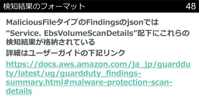 48
検知結果のフォーマット
MaliciousFileタイプのFindingsのjsonでは
“Service. EbsVolumeScanDetails”配下にこれらの
検知結果が格納されている
詳細はユーザーガイドの下記リンク
https://docs.aws.amazon.com/ja_jp/guarddu
ty/latest/ug/guardduty_ﬁndings-
summary.html#malware-protection-scan-
details
