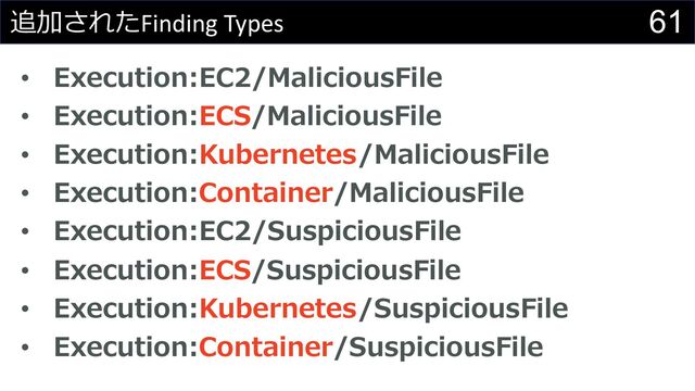 61
追加されたFinding Types
• Execution:EC2/MaliciousFile
• Execution:ECS/MaliciousFile
• Execution:Kubernetes/MaliciousFile
• Execution:Container/MaliciousFile
• Execution:EC2/SuspiciousFile
• Execution:ECS/SuspiciousFile
• Execution:Kubernetes/SuspiciousFile
• Execution:Container/SuspiciousFile
