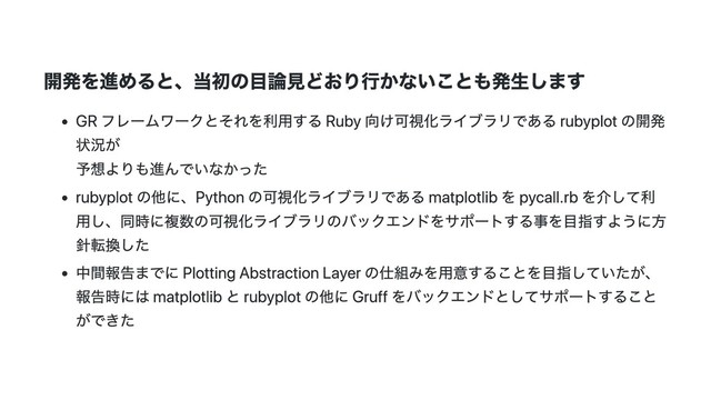 開発を進めると、当初の⽬論⾒どおり⾏かないことも発⽣します
GR フレームワークとそれを利⽤する Ruby 向け可視化ライブラリである rubyplot の開発
状況が
予想よりも進んでいなかった
rubyplot の他に、Python の可視化ライブラリである matplotlib を pycall.rb を介して利
⽤し、同時に複数の可視化ライブラリのバックエンドをサポートする事を⽬指すように⽅
針転換した
中間報告までに Plotting Abstraction Layer の仕組みを⽤意することを⽬指していたが、
報告時には matplotlib と rubyplot の他に Gruff をバックエンドとしてサポートすること
ができた
