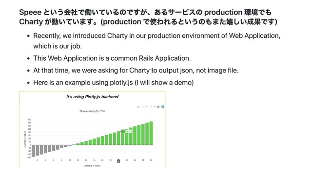 Speee という会社で働いているのですが、あるサービスの production 環境でも
Charty が動いています。(production で使われるというのもまた嬉しい成果です)
Recently, we introduced Charty in our production environment of Web Application,
which is our job.
This Web Application is a common Rails Application.
At that time, we were asking for Charty to output json, not image file.
Here is an example using plotly.js (I will show a demo)
