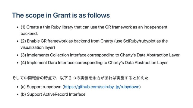 The scope in Grant is as follows
(1) Create a thin Ruby library that can use the GR framework as an independent
backend.
(2) Enable GR framework as backend from Charty (use SciRuby/rubyplot as the
visualization layer)
(3) Implements Collection Interface corresponding to Charty's Data Abstraction Layer.
(4) Implement Daru Interface corresponding to Charty's Data Abstraction Layer.
そして中間報告の時点で、以下 2 つの実装を余⼒があれば実施すると加えた
(a) Support rubydown (https://github.com/sciruby-jp/rubydown)
(b) Support ActiveRecord Interface
