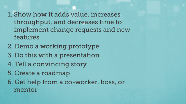 1. Show how it adds value, increases
throughput, and decreases time to
implement change requests and new
features
2. Demo a working prototype
3. Do this with a presentation
4. Tell a convincing story
5. Create a roadmap
6. Get help from a co-worker, boss, or
mentor
