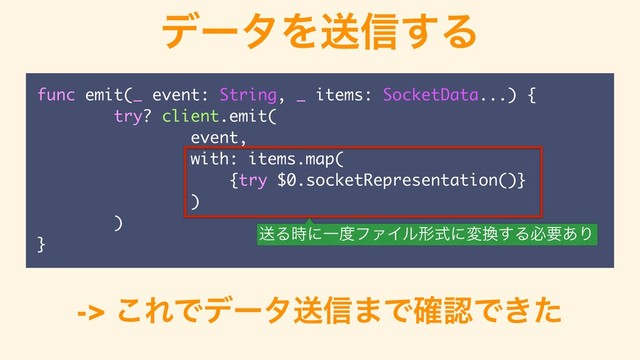 σʔλΛૹ৴͢Δ
func emit(_ event: String, _ items: SocketData...) {
try? client.emit(
event,
with: items.map(
{try $0.socketRepresentation()}
)
)
}
-> ͜ΕͰσʔλૹ৴·Ͱ֬ೝͰ͖ͨ
ૹΔ࣌ʹҰ౓ϑΝΠϧܗࣜʹม׵͢Δඞཁ͋Γ
