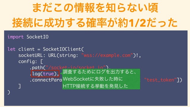 ͜ͷ஌ݟ͕ͳ͔ͬͨࠒ
ௐࠪΛߦ͏
import SocketIO
let client = SocketIOClient(
socketURL: URL(string: "wss://example.com")!,
config: [
.path("/socket-io/socket.io"),
.log(true),
.connectParams(["device": "IOS", "token": "test_token"])
]
)
ௐࠪ͢ΔͨΊʹϩάΛग़ྗ͢Δͱɺ
8FC4PDLFUʹࣦഊͨ࣌͠ʹ
)551઀ଓ͢ΔڍಈΛൃݟͨ͠
