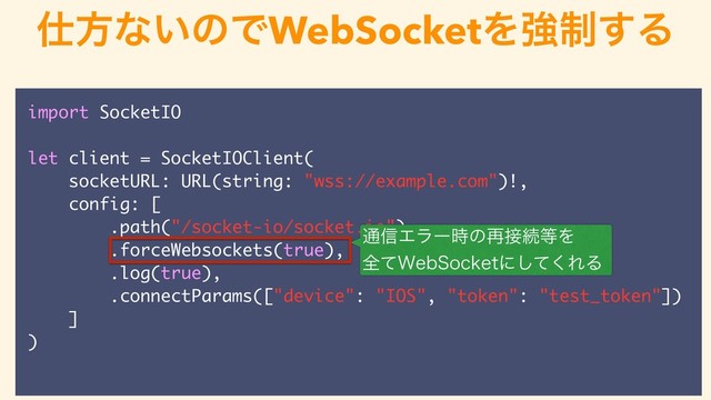 import SocketIO
let client = SocketIOClient(
socketURL: URL(string: "wss://example.com")!,
config: [
.path("/socket-io/socket.io"),
.forceWebsockets(true),
.log(true),
.connectParams(["device": "IOS", "token": "test_token"])
]
)
࢓ํͳ͍ͷͰಥ؏޻ࣄͰରԠ
WebSocketΛڧ੍͢Δ
௨৴Τϥʔ࣌ͷ࠶઀ଓ౳Λ
શͯ8FC4PDLFUʹͯ͘͠ΕΔ
