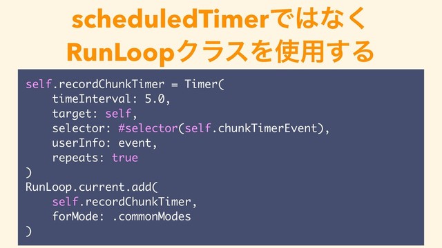 scheduledTimerͰ͸ͳ͘
RunLoopΫϥεΛ࢖༻͢Δ
self.recordChunkTimer = Timer(
timeInterval: 5.0,
target: self,
selector: #selector(self.chunkTimerEvent),
userInfo: event,
repeats: true
)
RunLoop.current.add(
self.recordChunkTimer,
forMode: .commonModes
)
