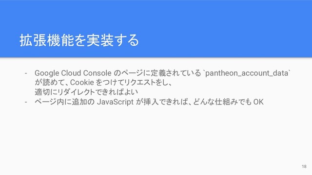 拡張機能を実装する
- Google Cloud Console のページに定義されている `pantheon_account_data`
が読めて、Cookie をつけてリクエストをし、
適切にリダイレクトできればよい
- ページ内に追加の JavaScript が挿入できれば、どんな仕組みでも OK
18
